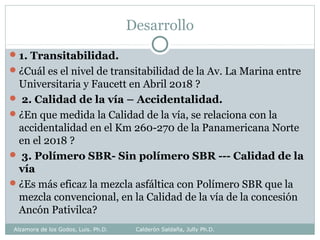 Desarrollo
1. Transitabilidad.
¿Cuál es el nivel de transitabilidad de la Av. La Marina entre
Universitaria y Faucett en Abril 2018 ?
 2. Calidad de la vía – Accidentalidad.
¿En que medida la Calidad de la vía, se relaciona con la
accidentalidad en el Km 260-270 de la Panamericana Norte
en el 2018 ?
 3. Polímero SBR- Sin polímero SBR --- Calidad de la
vía
¿Es más eficaz la mezcla asfáltica con Polímero SBR que la
mezcla convencional, en la Calidad de la vía de la concesión
Ancón Pativilca?
Alzamora de los Godos, Luis. Ph.D. Calderón Saldaña, Jully Ph.D.
 