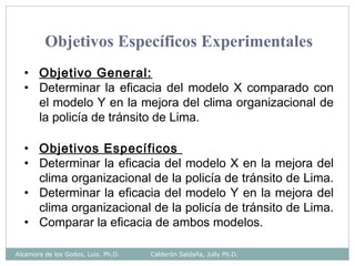Objetivos Específicos Experimentales
• Objetivo General:
• Determinar la eficacia del modelo X comparado con
el modelo Y en la mejora del clima organizacional de
la policía de tránsito de Lima.
• Objetivos Específicos
• Determinar la eficacia del modelo X en la mejora del
clima organizacional de la policía de tránsito de Lima.
• Determinar la eficacia del modelo Y en la mejora del
clima organizacional de la policía de tránsito de Lima.
• Comparar la eficacia de ambos modelos.
Alzamora de los Godos, Luis. Ph.D. Calderón Saldaña, Jully Ph.D.
 