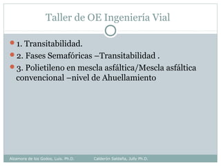 Taller de OE Ingeniería Vial
1. Transitabilidad.
2. Fases Semafóricas –Transitabilidad .
3. Polietileno en mescla asfáltica/Mescla asfáltica
convencional –nivel de Ahuellamiento
Alzamora de los Godos, Luis. Ph.D. Calderón Saldaña, Jully Ph.D.
 