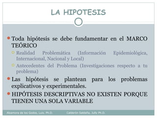LA HIPOTESIS
Toda hipótesis se debe fundamentar en el MARCO
TEÓRICO
 Realidad Problemática (Información Epidemiológica,
Internacional, Nacional y Local)
 Antecedentes del Problema (Investigaciones respecto a tu
problema)
Las hipótesis se plantean para los problemas
explicativos y experimentales.
HIPÓTESIS DESCRIPTIVAS NO EXISTEN PORQUE
TIENEN UNA SOLA VARIABLE
Alzamora de los Godos, Luis. Ph.D. Calderón Saldaña, Jully Ph.D.
 