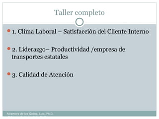 Taller completo
1. Clima Laboral – Satisfacción del Cliente Interno
2. Liderazgo– Productividad /empresa de
transportes estatales
3. Calidad de Atención
Alzamora de los Godos, Luis. Ph.D.
Calderón Saldaña, Jully Ph.D.
 