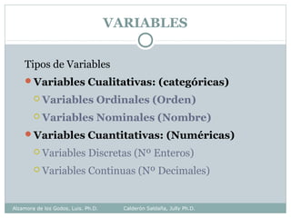 VARIABLES
Tipos de Variables
Variables Cualitativas: (categóricas)
 Variables Ordinales (Orden)
 Variables Nominales (Nombre)
Variables Cuantitativas: (Numéricas)
 Variables Discretas (Nº Enteros)
 Variables Continuas (Nº Decimales)
Alzamora de los Godos, Luis. Ph.D. Calderón Saldaña, Jully Ph.D.
 