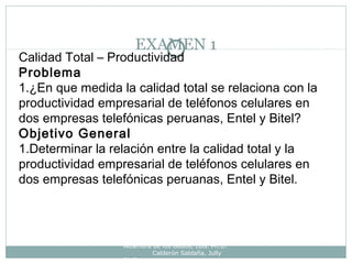 EXAMEN 1
Alzamora de los Godos, Luis. Ph.D.
Calderón Saldaña, Jully
Ph.D.
Calidad Total – Productividad
Problema
1.¿En que medida la calidad total se relaciona con la
productividad empresarial de teléfonos celulares en
dos empresas telefónicas peruanas, Entel y Bitel?
Objetivo General
1.Determinar la relación entre la calidad total y la
productividad empresarial de teléfonos celulares en
dos empresas telefónicas peruanas, Entel y Bitel.
 