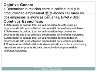 Alzamora de los Godos, Luis. Ph.D.
Calderón Saldaña, Jully
Ph.D.
Objetivo General
1.Determinar la relación entre la calidad total y la
productividad empresarial de teléfonos celulares en
dos empresas telefónicas peruanas, Entel y Bitel.
Objetivos Específicos
1.Determinar la calidad total en la dimensión de estructura en
empresas de alta productividad empresarial de teléfonos celulares.
2.Determinar la calidad total en la dimensión de procesos en
empresas de alta productividad empresarial de teléfonos celulares.
3.Determinar la calidad total en la dimensión de resultados en
empresas de alta productividad empresarial de teléfonos celulares.
4.Comparar la calidad total en la dimensión de estructura, procesos y
resultados en empresas de baja productividad empresarial de
teléfonos celulares.
 