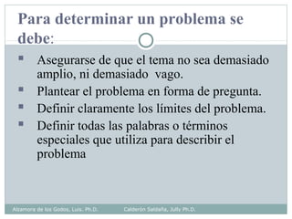 Para determinar un problema se
debe:
 Asegurarse de que el tema no sea demasiado
amplio, ni demasiado vago.
 Plantear el problema en forma de pregunta.
 Definir claramente los límites del problema.
 Definir todas las palabras o términos
especiales que utiliza para describir el
problema
Alzamora de los Godos, Luis. Ph.D. Calderón Saldaña, Jully Ph.D.
 