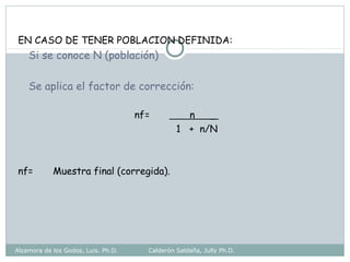 EN CASO DE TENER POBLACION DEFINIDA:
Si se conoce N (población)
Se aplica el factor de corrección:
nf= n _
1 + n/N
nf= Muestra final (corregida).
Alzamora de los Godos, Luis. Ph.D. Calderón Saldaña, Jully Ph.D.
 