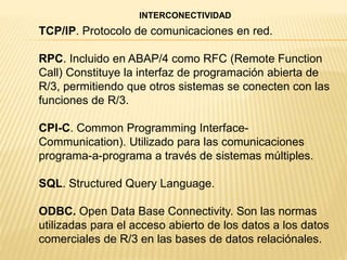 TCP/IP. Protocolo de comunicaciones en red.
RPC. Incluido en ABAP/4 como RFC (Remote Function
Call) Constituye la interfaz de programación abierta de
R/3, permitiendo que otros sistemas se conecten con las
funciones de R/3.
CPI-C. Common Programming Interface-
Communication). Utilizado para las comunicaciones
programa-a-programa a través de sistemas múltiples.
SQL. Structured Query Language.
ODBC. Open Data Base Connectivity. Son las normas
utilizadas para el acceso abierto de los datos a los datos
comerciales de R/3 en las bases de datos relaciónales.
INTERCONECTIVIDAD
 