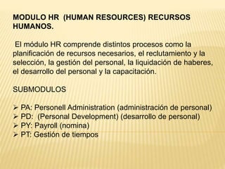 MODULO HR (HUMAN RESOURCES) RECURSOS
HUMANOS.
El módulo HR comprende distintos procesos como la
planificación de recursos necesarios, el reclutamiento y la
selección, la gestión del personal, la liquidación de haberes,
el desarrollo del personal y la capacitación.
SUBMODULOS
 PA: Personell Administration (administración de personal)
 PD: (Personal Development) (desarrollo de personal)
 PY: Payroll (nomina)
 PT: Gestión de tiempos
 