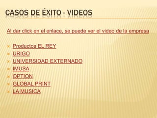 CASOS DE ÉXITO - VIDEOS
Al dar click en el enlace, se puede ver el video de la empresa
 Productos EL REY
 URIGO
 UNIVERSIDAD EXTERNADO
 IMUSA
 OPTION
 GLOBAL PRINT
 LA MUSICA
 