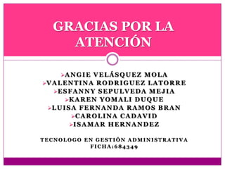 ANGIE VELÁSQUEZ MOLA
VALENTINA RODRIGUEZ LATORRE
ESFANNY SEPULVEDA MEJIA
KAREN YOMALI DUQUE
LUISA FERNANDA RAMOS BRAN
CAROLINA CADAVID
ISAMAR HERNANDEZ
T E C N O L O G O E N G E S T I Ó N A D M I N I S T R A T I V A
F I C H A : 6 8 4 3 4 9
GRACIAS POR LA
ATENCIÓN
 