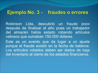 Robinson Ltda, descubrió un fraude poco después de finalizar el año pues un trabajador del almacén había estado robando artículos valiosos que sumaban 150.000 dólares. Este es un evento que da lugar a un ajuste porque el fraude existió en la fecha de balance. Los artículos robados deben ser dados de baja del inventario al cierre de los estados financieros. 