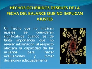 Un hecho que no implican ajustes se consideran significativos cuando es de tanta importancia que no revelar información al respecto afectara la capacidad de los usuarios para hacer evaluaciones y tomar decisiones adecuadamente 