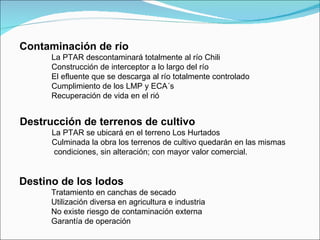 Contaminación de río La PTAR descontaminará totalmente al río Chili Construcción de interceptor a lo largo del río El efluente que se descarga al río totalmente controlado Cumplimiento de los LMP y ECA´s Recuperación de vida en el rió Destrucción de terrenos de cultivo La PTAR se ubicará en el terreno Los Hurtados Culminada la obra los terrenos de cultivo quedarán en las mismas    condiciones, sin alteración; con mayor valor comercial. Destino de los lodos Tratamiento en canchas de secado Utilización diversa en agricultura e industria No existe riesgo de contaminación externa Garantía de operación 