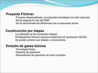 Proyecto Fitchner Proyecto desactualizado, la propuesta tecnológica ha sido mejorada No ha seguido la ruta del SNIP Se ha demostrado las diferencias con la propuesta actual Construcción por etapas La viabilidad se da al proyecto integral El Expediente Técnico requiere Audiencias de aprobación del EIA Se puede construir por etapas o componentes Emisión de gases tóxicos Tecnología limpia Garantía de operación Antecedentes de operación en otras ciudades 