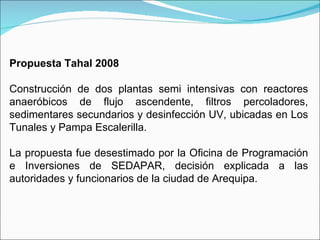 Propuesta Tahal 2008   Construcción de dos plantas semi intensivas con reactores anaeróbicos de flujo ascendente, filtros percoladores, sedimentares secundarios y desinfección UV, ubicadas en Los Tunales y Pampa Escalerilla.   La propuesta fue desestimado por la Oficina de Programación e Inversiones de SEDAPAR, decisión explicada a las autoridades y funcionarios de la ciudad de Arequipa. 