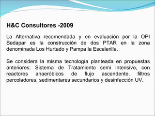 H&C Consultores -2009   La Alternativa recomendada y en evaluación por la OPI Sedapar es la construcción de dos PTAR en la zona denominada Los Hurtado y Pampa la Escalerilla.   Se considera la misma tecnología planteada en propuestas anteriores: Sistema de Tratamiento semi intensivo, con reactores anaeróbicos de flujo ascendente, filtros percoladores, sedimentares secundarios y desinfección UV.  
