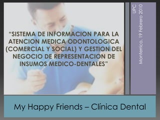 My Happy Friends –Clínica Dental  UPC Monterrico, 19 Febrero 2010 “SISTEMA DE INFORMACION PARA LA ATENCION MEDICA ODONTOLOGICA (COMERCIAL Y SOCIAL) Y GESTION DEL NEGOCIO DE REPRESENTACION DE INSUMOS MEDICO-DENTALES” 