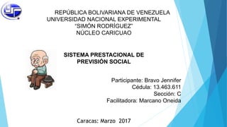 REPÚBLICA BOLIVARIANA DE VENEZUELA
UNIVERSIDAD NACIONAL EXPERIMENTAL
“SIMÓN RODRÍGUEZ”
NÚCLEO CARICUAO
SISTEMA PRESTACIONAL DE
PREVISIÓN SOCIAL
Participante: Bravo Jennifer
Cédula: 13.463.611
Sección: C
Facilitadora: Marcano Oneida
Caracas: Marzo 2017
 