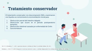 Tratamiento conservador
El tratamiento conservador con descompresión SNG y reanimacion
con liquidos es comúnmente la recomendación inicial para:
1. Obstrucción parcial del intestino delgado
2. Obstrucción que ocurre en el periodo postoperatorio
temprano
3. Obstrucción intestinal causada por enfermedad de Crohn
4. Carcinomatosis
Bordeianou, L., & Yeh, D. D. (2020). Management of small bowel obstruction in adults. U: UpToDate, Raghavendran K ed. UpToDate [Internet]. Waltham, MA: UpToDate.
Yeh, D. D., & Bordeianou, F. L. (2021). Large bowel obstruction. UpToDate (ed. Weiser, M.).(UpToDate, Waltham, MA, 2021).
 