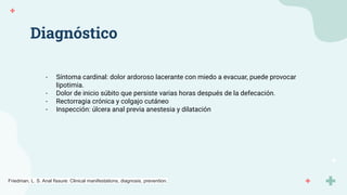 Diagnóstico
- Síntoma cardinal: dolor ardoroso lacerante con miedo a evacuar, puede provocar
lipotimia.
- Dolor de inicio súbito que persiste varias horas después de la defecación.
- Rectorragia crónica y colgajo cutáneo
- Inspección: úlcera anal previa anestesia y dilatación
Friedman, L. S. Anal fissure: Clinical manifestations, diagnosis, prevention.
 