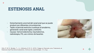 ESTENOSIS ANAL
- Estrechamiento anormal del canal anal que se puede
producir por diferentes circunstancias.
- Tejido cicatricial restrictivo sustituye al anodermo,
generando canal anal rígido y estrecho.
- Causas: hemorroidectomía, traumatismos,
radioterapia, ITS, uso crónico de laxantes
Ortíz, R. M. B., Morales, F. J. A., & Almenta, M. M. G. (2018). Colgajo en Diamante como Tratamiento de
Estenosis Anal Post-Hemorroidectomía. Archivos de coloproctología, 1(1), 6-pp.
 