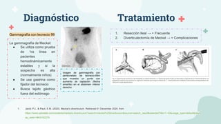 Diagnóstico
Imagen de gammagrafía con
pertecnetato de tecnecio-99m
que muestra un punto con
aumento de captación (flecha
amarilla) en el abdomen inferior
derecho
La gammagrafía de Meckel:
● Se utiliza como prueba
de 1ra línea en
pacientes
hemodinámicamente
estables y si la
sospecha es alta
(normalmente niños)
● Se usa gastrina como
fijador del tecnecio
● Busca tejido gástrico
fuera del estómago
Tratamiento
Gammagrafía con tecnecio 99 1. Resección Ileal → + Frecuente
2. Diverticulectomía de Meckel → + Complicaciones
1. Javid, P.J., & Pauli, E.M. (2020). Meckel’s diverticulum. Retrieved 01 December 2020, from
https://www.uptodate.com/contents/meckels-diverticulum?search=meckel%20diverticulum&source=search_result&selectedTitle=1~43&usage_type=default&displ
ay_rank=1#H3152275
 