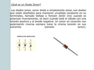 ¿Qué es un Diodo Zener?
Los diodos zener, zener diodo o simplemente zener, son diodos
que están diseñados para mantener unvoltaje constante en su
terminales, llamado Voltaje o Tensión Zener (Vz) cuando se
polarizan inversamente, es decir cuando está el cátodo con una
tensión positiva y el ánodo negativa. Un zener en conexión con
polarización inversa siempre tiene la misma tensión en sus
extremos (tensión zener).
 