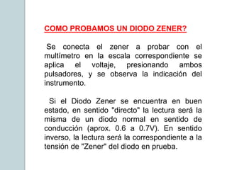 COMO PROBAMOS UN DIODO ZENER?
Se conecta el zener a probar con el
multímetro en la escala correspondiente se
aplica el voltaje, presionando ambos
pulsadores, y se observa la indicación del
instrumento.
Si el Diodo Zener se encuentra en buen
estado, en sentido "directo" la lectura será la
misma de un diodo normal en sentido de
conducción (aprox. 0.6 a 0.7V). En sentido
inverso, la lectura será la correspondiente a la
tensión de "Zener" del diodo en prueba.
 