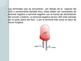  Las terminales que se encuentran por debajo de la capsula del
LED o comúnmente llamado foco, estos deben ser conectados de
terminal negativo a terminal negativo con la fuente de alimentación
del circuito o batería. La terminal negativa de los LED está indicada
por la parte plana del foco o por la terminal más corta es decir de
menor longitud.
 