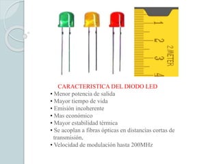 CARACTERISTICA DEL DIODO LED
• Menor potencia de salida
• Mayor tiempo de vida
• Emisión incoherente
• Mas económico
• Mayor estabilidad térmica
• Se acoplan a fibras ópticas en distancias cortas de
transmisión.
• Velocidad de modulación hasta 200MHz
 
