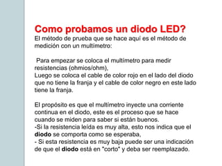 Como probamos un diodo LED?
El método de prueba que se hace aquí es el método de
medición con un multímetro:
Para empezar se coloca el multímetro para medir
resistencias (ohmios/ohm),
Luego se coloca el cable de color rojo en el lado del diodo
que no tiene la franja y el cable de color negro en este lado
tiene la franja.
El propósito es que el multímetro inyecte una corriente
continua en el diodo, este es el proceso que se hace
cuando se miden para saber si están buenos.
-Si la resistencia leída es muy alta, esto nos indica que el
diodo se comporta como se esperaba,
- Si esta resistencia es muy baja puede ser una indicación
de que el diodo está en "corto" y deba ser reemplazado.
 