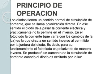 PRINCIPIO DE
OPERACION
• Los diodos tienen un sentido normal de circulación de
corriente, que se llama polarización directa. En ese
sentido el diodo deja pasar la corriente eléctrica y
prácticamente no lo permite en el inverso. En el
fotodiodo la corriente (que varía con los cambios de la
luz) es la que circula en sentido inverso al permitido
por la juntura del diodo. Es decir, para su
funcionamiento el fotodiodo es polarizado de manera
inversa. Se producirá un aumento de la circulación de
corriente cuando el diodo es excitado por la luz.
 