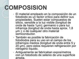 COMPOSISION
• El material empleado en la composición de un
fotodiodo es un factor crítico para definir sus
propiedades. Suelen estar compuestos de
silicio, sensible a la luz visible (longitud de
onda de hasta 1µm); germanio o para luz
infrarroja (longitud de onda hasta aprox. 1,8
µm ); o de cualquier otro material
semiconductor.
• También es posible la fabricación de
fotodiodos para su uso en el campo de los
infrarrojos medios (longitud de onda entre 5 y
20 µm), pero estos requieren refrigeración por
nitrógeno líquido.
• Antiguamente se fabricaban exposímetros
con un fotodiodo de selenio de una superficie
amplia.
 