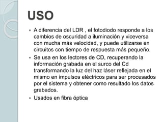 USO
 A diferencia del LDR , el fotodiodo responde a los
cambios de oscuridad a iluminación y viceversa
con mucha más velocidad, y puede utilizarse en
circuitos con tiempo de respuesta más pequeño.
 Se usa en los lectores de CD, recuperando la
información grabada en el surco del Cd
transformando la luz del haz láser reflejada en el
mismo en impulsos eléctricos para ser procesados
por el sistema y obtener como resultado los datos
grabados.
 Usados en fibra óptica
 