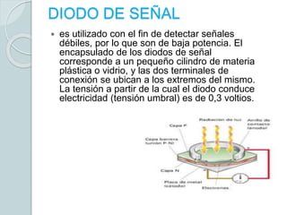 DIODO DE SEÑAL
 es utilizado con el fin de detectar señales
débiles, por lo que son de baja potencia. El
encapsulado de los diodos de señal
corresponde a un pequeño cilindro de materia
plástica o vidrio, y las dos terminales de
conexión se ubican a los extremos del mismo.
La tensión a partir de la cual el diodo conduce
electricidad (tensión umbral) es de 0,3 voltios.
 