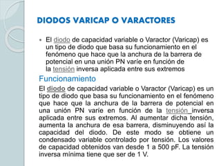 DIODOS VARICAP O VARACTORES
 El diodo de capacidad variable o Varactor (Varicap) es
un tipo de diodo que basa su funcionamiento en el
fenómeno que hace que la anchura de la barrera de
potencial en una unión PN varíe en función de
la tensión inversa aplicada entre sus extremos
Funcionamiento
El diodo de capacidad variable o Varactor (Varicap) es un
tipo de diodo que basa su funcionamiento en el fenómeno
que hace que la anchura de la barrera de potencial en
una unión PN varíe en función de la tensión inversa
aplicada entre sus extremos. Al aumentar dicha tensión,
aumenta la anchura de esa barrera, disminuyendo así la
capacidad del diodo. De este modo se obtiene un
condensado variable controlado por tensión. Los valores
de capacidad obtenidos van desde 1 a 500 pF. La tensión
inversa mínima tiene que ser de 1 V.
 