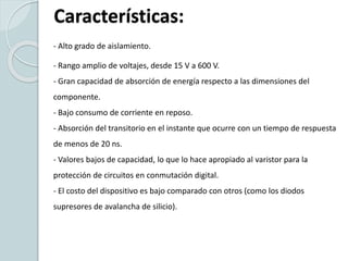 Características:
- Alto grado de aislamiento.
- Rango amplio de voltajes, desde 15 V a 600 V.
- Gran capacidad de absorción de energía respecto a las dimensiones del
componente.
- Bajo consumo de corriente en reposo.
- Absorción del transitorio en el instante que ocurre con un tiempo de respuesta
de menos de 20 ns.
- Valores bajos de capacidad, lo que lo hace apropiado al varistor para la
protección de circuitos en conmutación digital.
- El costo del dispositivo es bajo comparado con otros (como los diodos
supresores de avalancha de silicio).
 