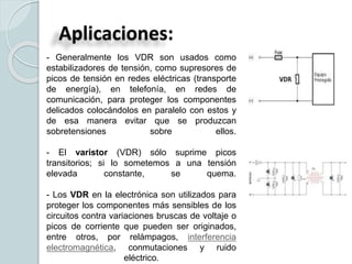 Aplicaciones:
- Generalmente los VDR son usados como
estabilizadores de tensión, como supresores de
picos de tensión en redes eléctricas (transporte
de energía), en telefonía, en redes de
comunicación, para proteger los componentes
delicados colocándolos en paralelo con estos y
de esa manera evitar que se produzcan
sobretensiones sobre ellos.
- El varistor (VDR) sólo suprime picos
transitorios; si lo sometemos a una tensión
elevada constante, se quema.
- Los VDR en la electrónica son utilizados para
proteger los componentes más sensibles de los
circuitos contra variaciones bruscas de voltaje o
picos de corriente que pueden ser originados,
entre otros, por relámpagos, interferencia
electromagnética, conmutaciones y ruido
eléctrico.
 