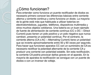 ¿Cómo funcionan?
Para entender como funciona un puente rectificador de diodos es
necesario primero conocer las diferencias básicas entre corriente
alterna y corriente continua y como funciona un diodo. La mayoría
de la gente está más que habituada a utilizar baterías en
electrodomésticos, juguetes, teléfonos, dispositivos multimedia y
otros muchos objetos cotidianos. Una batería es un buen ejemplo
de fuente de alimentación de corriente contínua (CC o DC – Direct
Current) pues tienen un polo positivo y un polo negativo que nunca
cambian, presenta un polaridad continua. Por el contrario, la
corriente alterna (CA o AC – Alternating Current) tiene un polaridad
que se invierte aproximadamente entre 50 y 60 veces por segundo.
Para hacer que funcionen aparatos CC con un suministro de CA es
necesario rectificar la polaridad alternante de la corriente CA y
producir una corriente con polaridad estable. Sin esta rectificación,
la corriente CA podría provocar daños graves en el aparato. En la
mayoría de aparatos la rectificación se consigue con un puente de
diodos o con un inversor de voltaje.
 