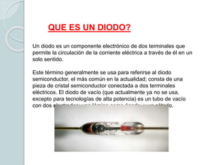 Un diodo es un componente electrónico de dos terminales que
permite la circulación de la corriente eléctrica a través de él en un
solo sentido.
Este término generalmente se usa para referirse al diodo
semiconductor, el más común en la actualidad; consta de una
pieza de cristal semiconductor conectada a dos terminales
eléctricos. El diodo de vacío (que actualmente ya no se usa,
excepto para tecnologías de alta potencia) es un tubo de vacío
con dos electrodos: una lámina como ánodo, y un cátodo.
QUE ES UN DIODO?
 