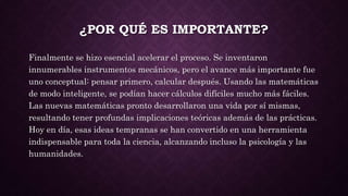 ¿POR QUÉ ES IMPORTANTE?
Finalmente se hizo esencial acelerar el proceso. Se inventaron
innumerables instrumentos mecánicos, pero el avance más importante fue
uno conceptual: pensar primero, calcular después. Usando las matemáticas
de modo inteligente, se podían hacer cálculos difíciles mucho más fáciles.
Las nuevas matemáticas pronto desarrollaron una vida por sí mismas,
resultando tener profundas implicaciones teóricas además de las prácticas.
Hoy en día, esas ideas tempranas se han convertido en una herramienta
indispensable para toda la ciencia, alcanzando incluso la psicología y las
humanidades.
 