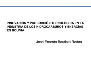 INNOVACIÓN Y PRODUCCIÓN TECNOLÓGICA EN LA
INDUSTRIA DE LOS HIDROCARBUROS Y ENERGÍAS
EN BOLIVIA
José Ernesto Bautista Rodas
 