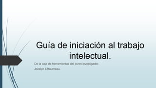 Guía de iniciación al trabajo
intelectual.
De la caja de herramientas del joven investigador.
Jocelyn Létourneau.
 