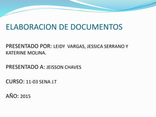 ELABORACION DE DOCUMENTOS
PRESENTADO POR: LEIDY VARGAS, JESSICA SERRANO Y
KATERINE MOLINA.
PRESENTADO A: JEISSON CHAVES
CURSO: 11-03 SENA J.T
AÑO: 2015
 