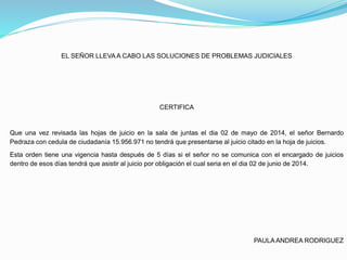 EL SEÑOR LLEVAA CABO LAS SOLUCIONES DE PROBLEMAS JUDICIALES
CERTIFICA
Que una vez revisada las hojas de juicio en la sala de juntas el dia 02 de mayo de 2014, el señor Bernardo
Pedraza con cedula de ciudadanía 15.956.971 no tendrá que presentarse al juicio citado en la hoja de juicios.
Esta orden tiene una vigencia hasta después de 5 días si el señor no se comunica con el encargado de juicios
dentro de esos días tendrá que asistir al juicio por obligación el cual seria en el dia 02 de junio de 2014.
PAULAANDREA RODRIGUEZ
 