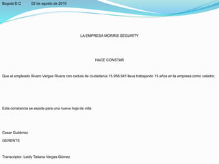 Bogota D.C 02 de agosto de 2010
LA EMPRESA MORRIS SEGURITY
HACE CONSTAR
Que el empleado Álvaro Vargas Rivera con cedula de ciudadanía 15.956.941 lleva trabajando 15 años en la empresa como celador.
Esta constancia se expide para una nueva hoja de vida
Cesar Gutiérrez
GERENTE
Transcriptor: Leidy Tatiana Vargas Gómez
 