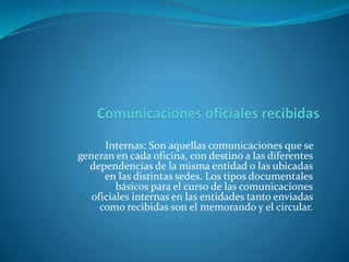 Internas: Son aquellas comunicaciones que se
generan en cada oficina, con destino a las diferentes
dependencias de la misma entidad o las ubicadas
en las distintas sedes. Los tipos documentales
básicos para el curso de las comunicaciones
oficiales internas en las entidades tanto enviadas
como recibidas son el memorando y el circular.
 