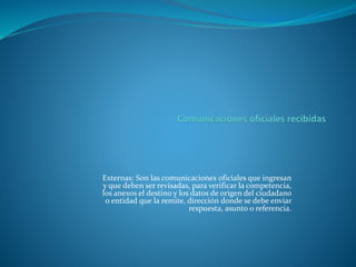 Externas: Son las comunicaciones oficiales que ingresan
y que deben ser revisadas, para verificar la competencia,
los anexos el destino y los datos de origen del ciudadano
o entidad que la remite, dirección donde se debe enviar
respuesta, asunto o referencia.
 
