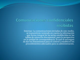 Internas: La comunicaciones enviadas de este medio,
se transmitirán teniendo en cuenta la información
que forma integral de las series establecidas en las
tablas de retención documental, para la perspectiva
en la unidad de correspondencia, la cual se encargara
de dar los lineamientos para el control y establecer los
procedimientos adecuados para su administración.
 