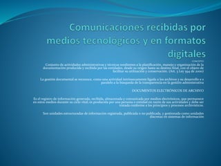 CONCEPTO
Conjunto de actividades administrativas y técnicas tendientes a la planificación, manejo y organización de la
documentación producida y recibida por las entidades, desde su origen hasta su destino final, con el objeto de
facilitar su utilización y conservación. (Art. 3 Ley 594 de 2000)
La gestión documental se reconoce, como una actividad intrínsecamente ligada a los archivos y su desarrollo e s
paralelo a la búsqueda de la transparencia en la gestión administrativa
DOCUMENTOS ELECTRÓNICOS DE ARCHIVO
Es el registro de información generada, recibida, almacenada y comunicada por medios electrónicos, que permanece
en estos medios durante su ciclo vital; es producida por una persona o entidad en razón de sus actividades y debe ser
tratada conforme a los principios y procesos archivísticos.
Son unidades estructuradas de información registrada, publicada o no publicada, y gestionada como unidades
discretas en sistemas de información
 